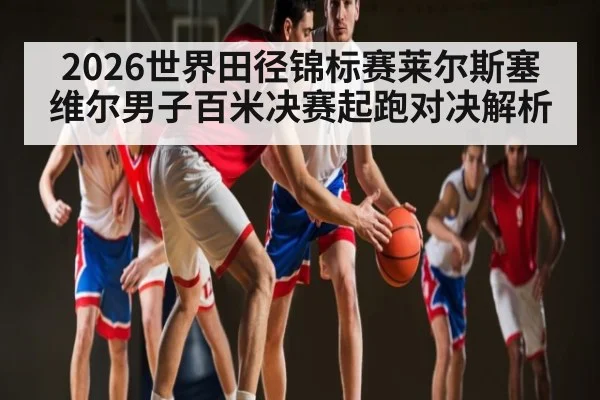 2026世界田径锦标赛莱尔斯塞维尔男子百米决赛起跑对决解析