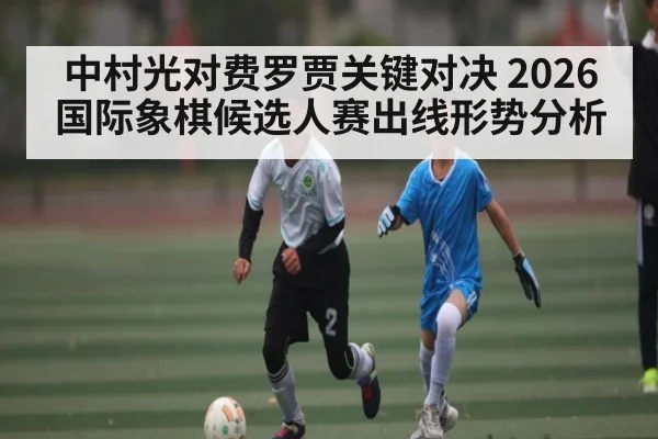 中村光对费罗贾关键对决 2026国际象棋候选人赛出线形势分析